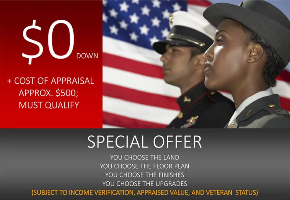 $0 down, plus cost of appraisal (approx. $500); must qualify. Special offer: you choose the land, the floor plan, the finishes, and the upgrades — subject to income verification, appraised value, and veteran status.